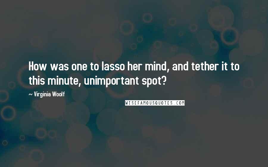 Virginia Woolf Quotes: How was one to lasso her mind, and tether it to this minute, unimportant spot?