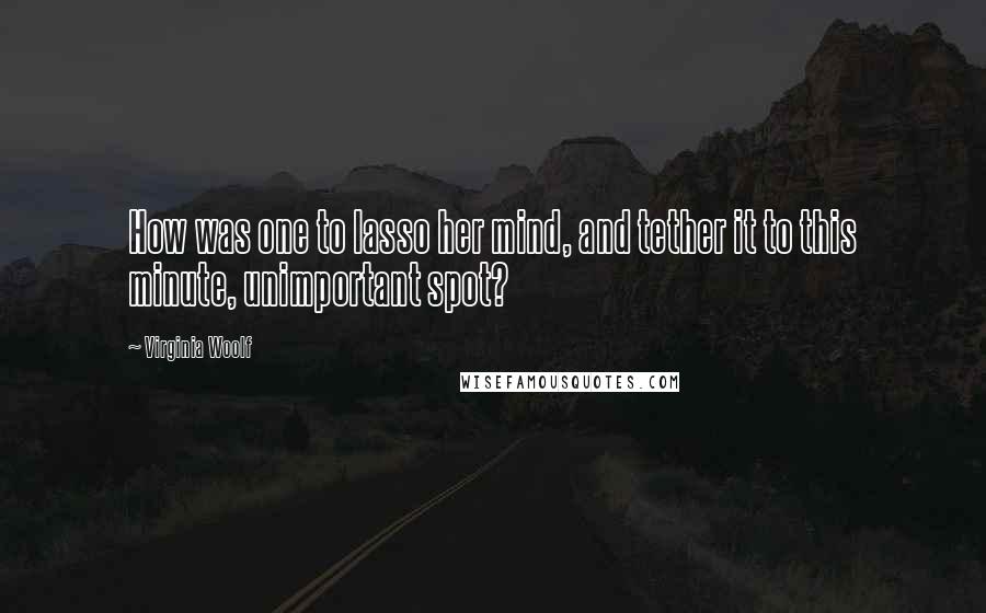 Virginia Woolf Quotes: How was one to lasso her mind, and tether it to this minute, unimportant spot?
