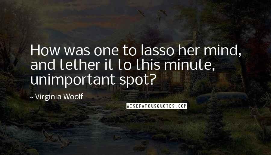 Virginia Woolf Quotes: How was one to lasso her mind, and tether it to this minute, unimportant spot?