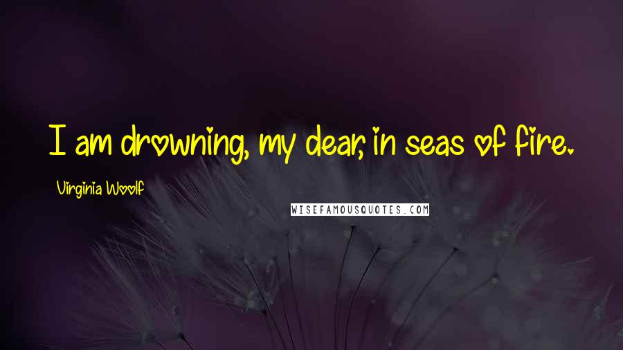 Virginia Woolf Quotes: I am drowning, my dear, in seas of fire.