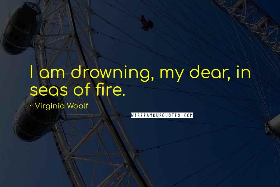 Virginia Woolf Quotes: I am drowning, my dear, in seas of fire.