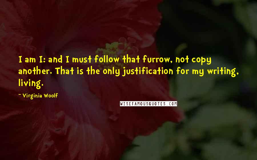 Virginia Woolf Quotes: I am I: and I must follow that furrow, not copy another. That is the only justification for my writing, living.