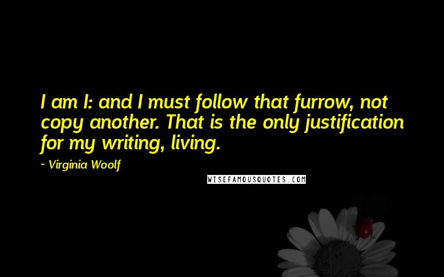 Virginia Woolf Quotes: I am I: and I must follow that furrow, not copy another. That is the only justification for my writing, living.