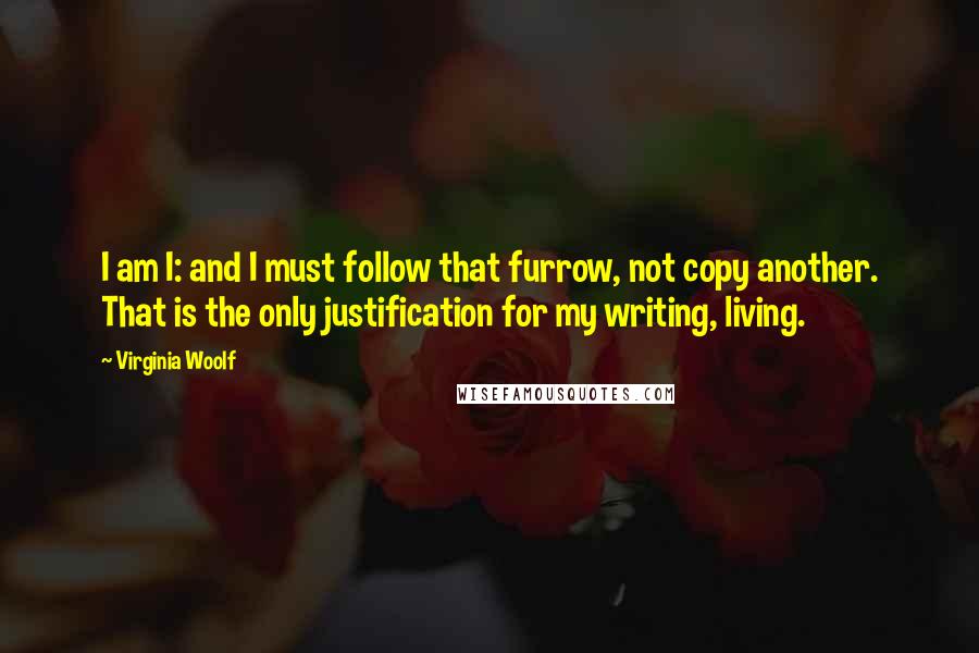 Virginia Woolf Quotes: I am I: and I must follow that furrow, not copy another. That is the only justification for my writing, living.