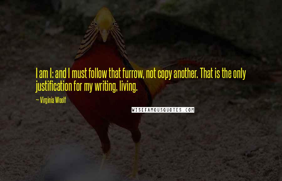 Virginia Woolf Quotes: I am I: and I must follow that furrow, not copy another. That is the only justification for my writing, living.