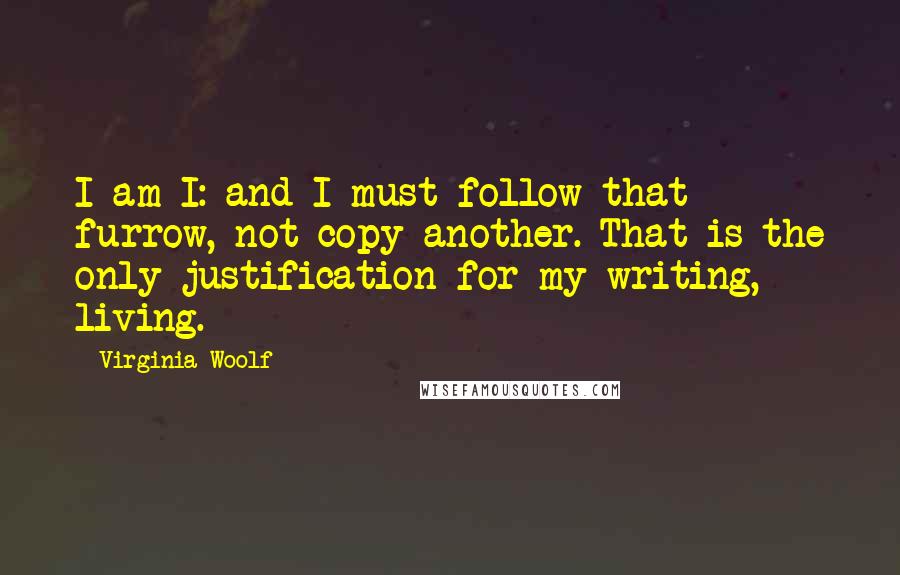 Virginia Woolf Quotes: I am I: and I must follow that furrow, not copy another. That is the only justification for my writing, living.