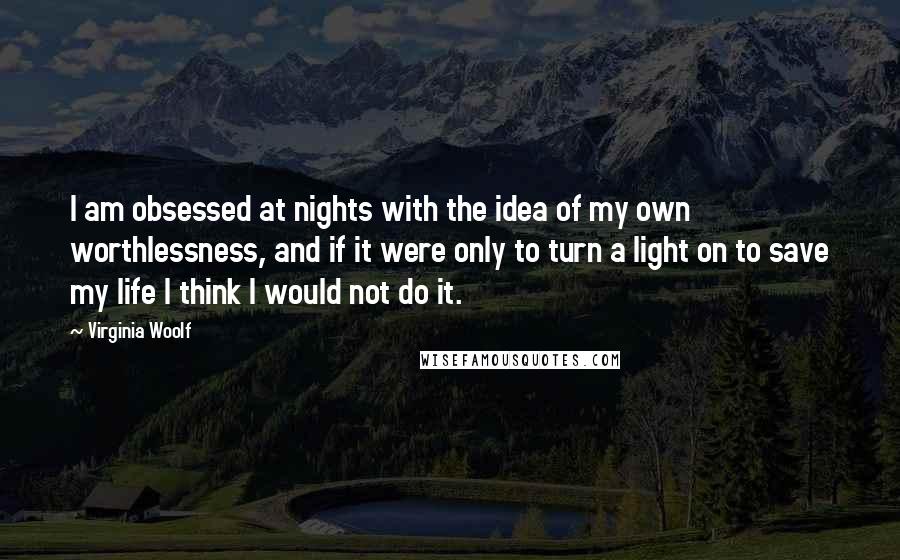 Virginia Woolf Quotes: I am obsessed at nights with the idea of my own worthlessness, and if it were only to turn a light on to save my life I think I would not do it.