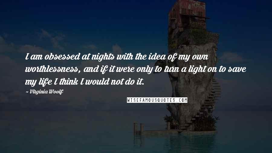 Virginia Woolf Quotes: I am obsessed at nights with the idea of my own worthlessness, and if it were only to turn a light on to save my life I think I would not do it.