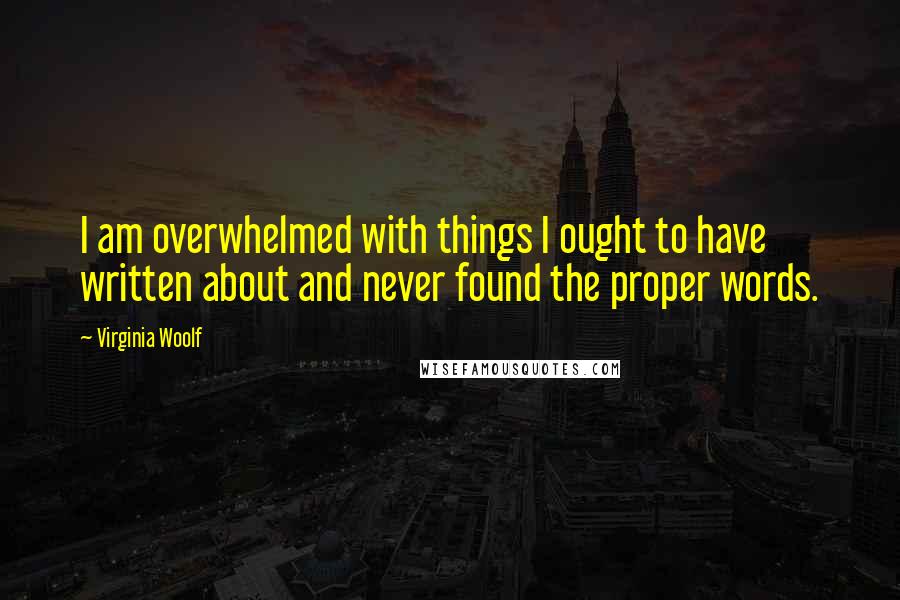 Virginia Woolf Quotes: I am overwhelmed with things I ought to have written about and never found the proper words.