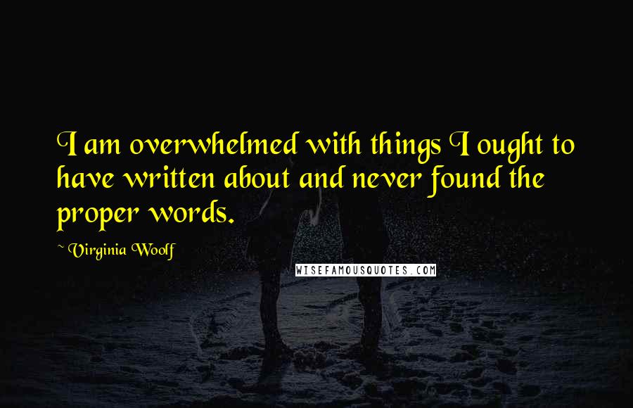 Virginia Woolf Quotes: I am overwhelmed with things I ought to have written about and never found the proper words.