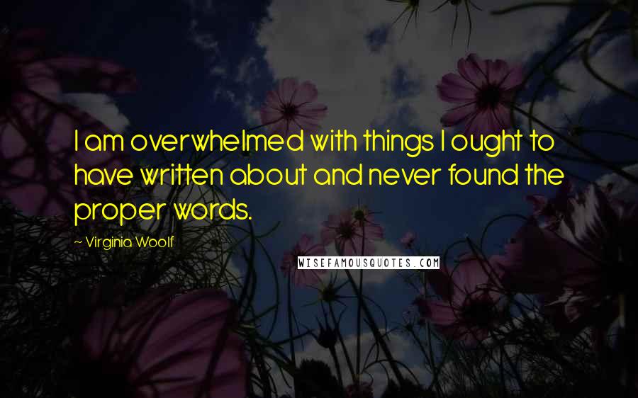 Virginia Woolf Quotes: I am overwhelmed with things I ought to have written about and never found the proper words.