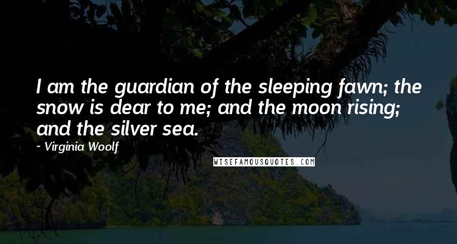 Virginia Woolf Quotes: I am the guardian of the sleeping fawn; the snow is dear to me; and the moon rising; and the silver sea.