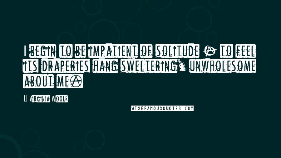 Virginia Woolf Quotes: I begin to be impatient of solitude - to feel its draperies hang sweltering, unwholesome about me.