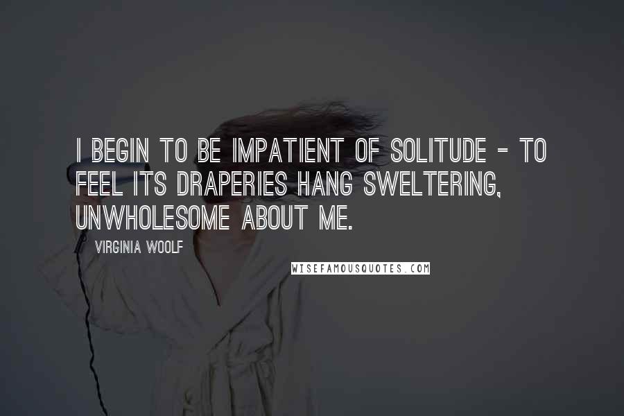 Virginia Woolf Quotes: I begin to be impatient of solitude - to feel its draperies hang sweltering, unwholesome about me.