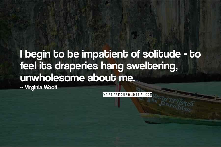 Virginia Woolf Quotes: I begin to be impatient of solitude - to feel its draperies hang sweltering, unwholesome about me.