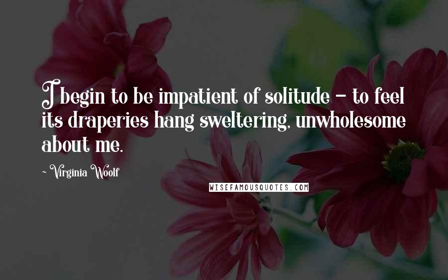 Virginia Woolf Quotes: I begin to be impatient of solitude - to feel its draperies hang sweltering, unwholesome about me.