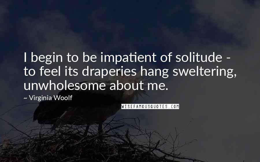 Virginia Woolf Quotes: I begin to be impatient of solitude - to feel its draperies hang sweltering, unwholesome about me.