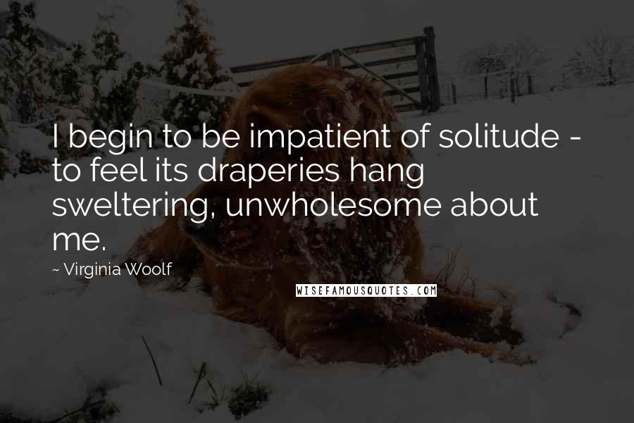 Virginia Woolf Quotes: I begin to be impatient of solitude - to feel its draperies hang sweltering, unwholesome about me.