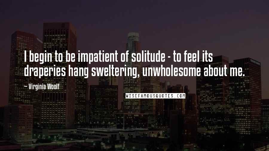 Virginia Woolf Quotes: I begin to be impatient of solitude - to feel its draperies hang sweltering, unwholesome about me.