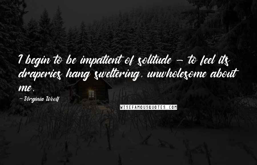 Virginia Woolf Quotes: I begin to be impatient of solitude - to feel its draperies hang sweltering, unwholesome about me.