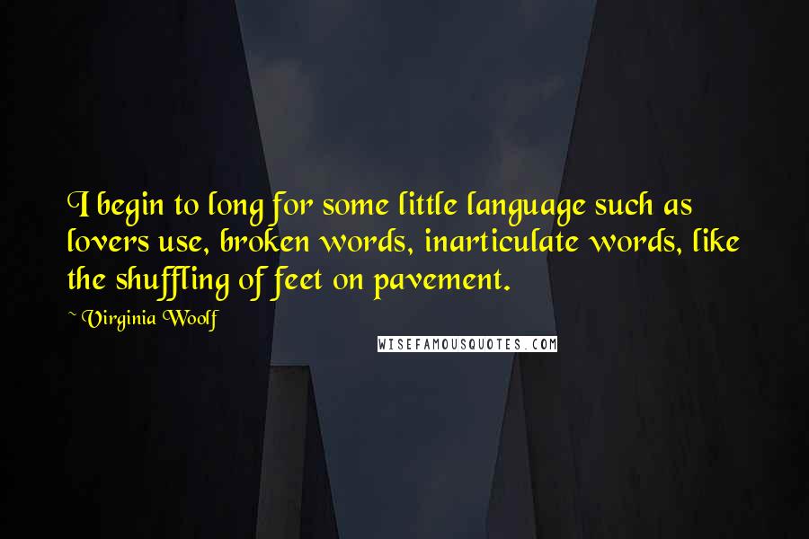 Virginia Woolf Quotes: I begin to long for some little language such as lovers use, broken words, inarticulate words, like the shuffling of feet on pavement.