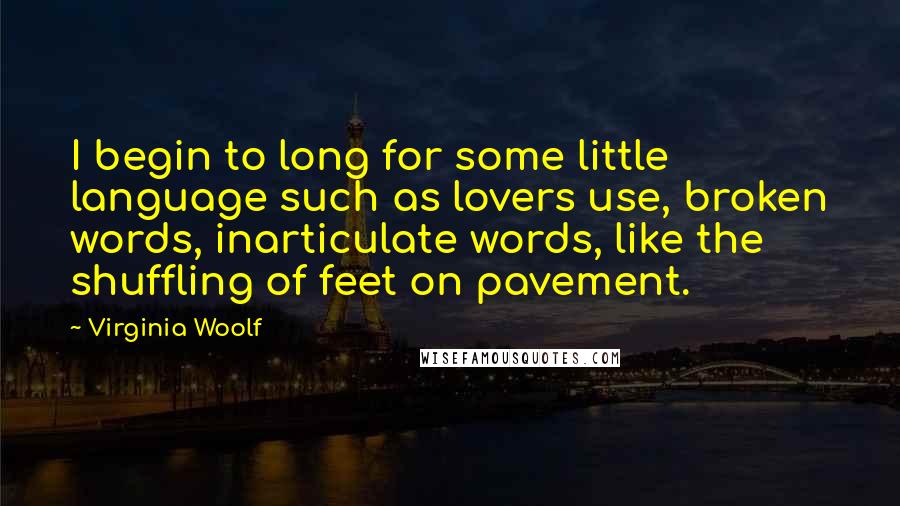 Virginia Woolf Quotes: I begin to long for some little language such as lovers use, broken words, inarticulate words, like the shuffling of feet on pavement.