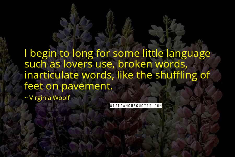 Virginia Woolf Quotes: I begin to long for some little language such as lovers use, broken words, inarticulate words, like the shuffling of feet on pavement.