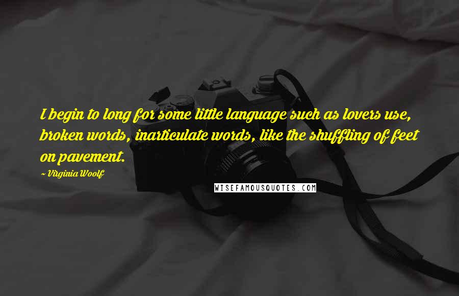 Virginia Woolf Quotes: I begin to long for some little language such as lovers use, broken words, inarticulate words, like the shuffling of feet on pavement.