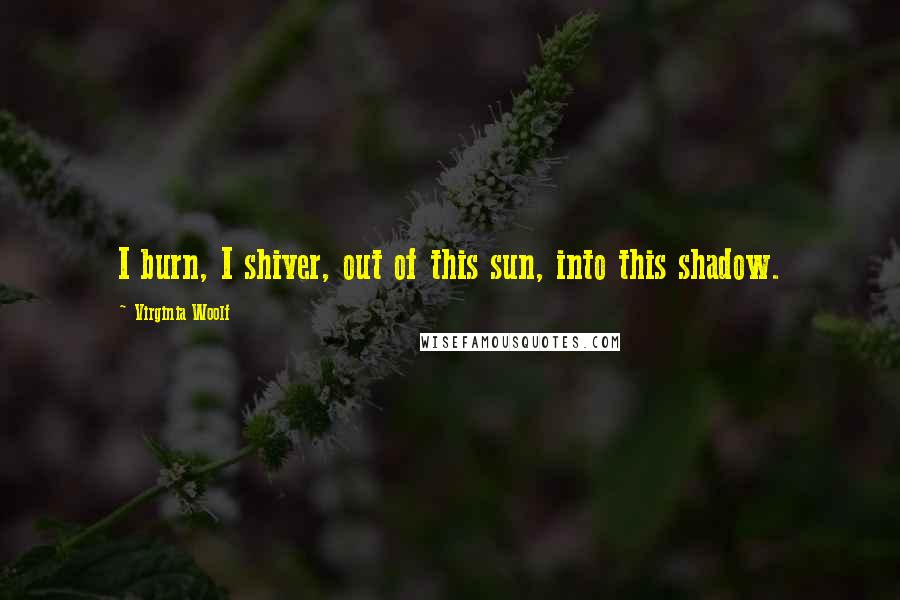 Virginia Woolf Quotes: I burn, I shiver, out of this sun, into this shadow.