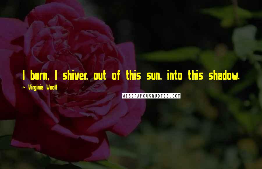 Virginia Woolf Quotes: I burn, I shiver, out of this sun, into this shadow.