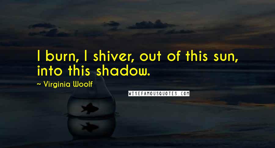 Virginia Woolf Quotes: I burn, I shiver, out of this sun, into this shadow.