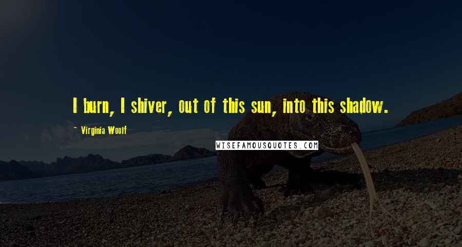 Virginia Woolf Quotes: I burn, I shiver, out of this sun, into this shadow.