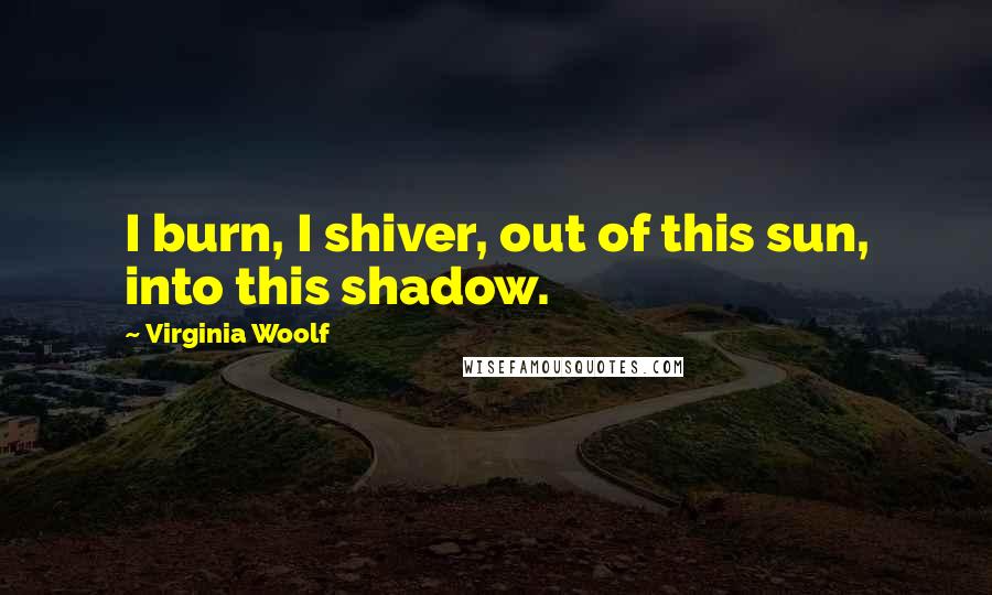 Virginia Woolf Quotes: I burn, I shiver, out of this sun, into this shadow.