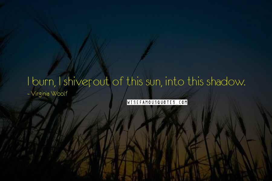 Virginia Woolf Quotes: I burn, I shiver, out of this sun, into this shadow.