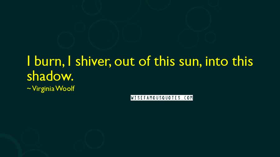Virginia Woolf Quotes: I burn, I shiver, out of this sun, into this shadow.