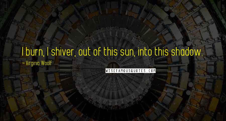 Virginia Woolf Quotes: I burn, I shiver, out of this sun, into this shadow.