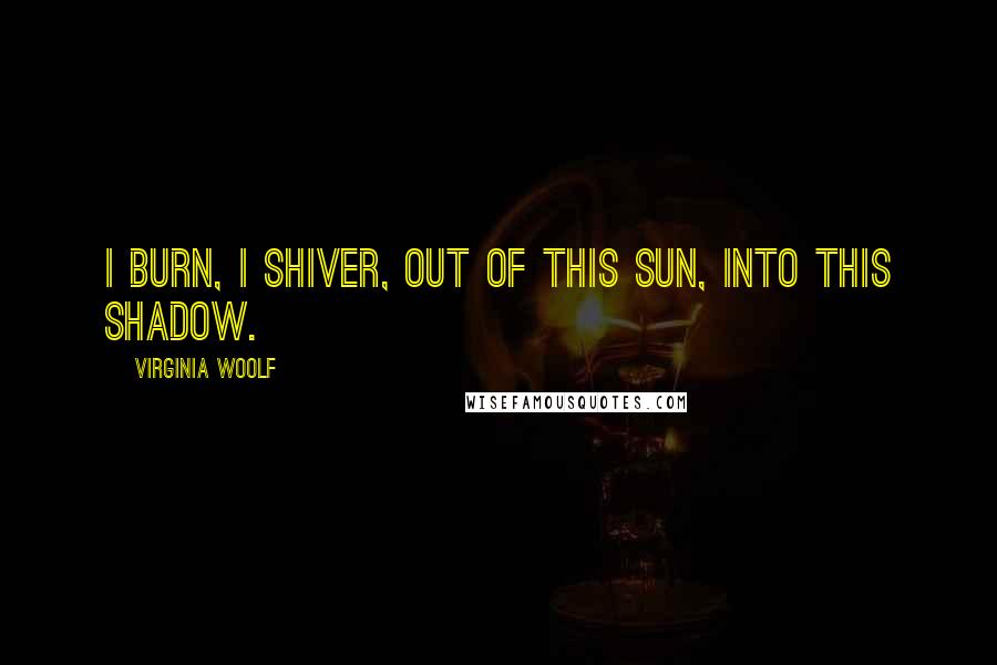 Virginia Woolf Quotes: I burn, I shiver, out of this sun, into this shadow.