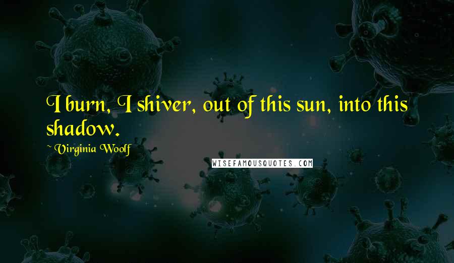 Virginia Woolf Quotes: I burn, I shiver, out of this sun, into this shadow.