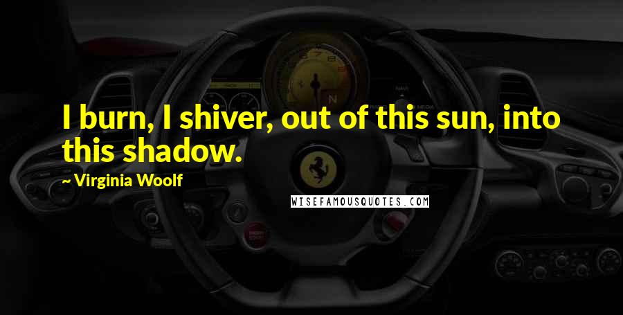 Virginia Woolf Quotes: I burn, I shiver, out of this sun, into this shadow.