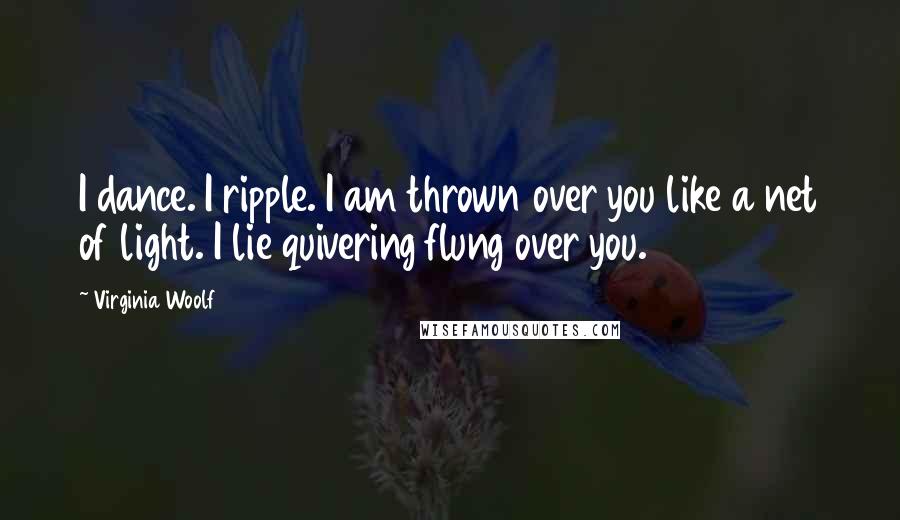 Virginia Woolf Quotes: I dance. I ripple. I am thrown over you like a net of light. I lie quivering flung over you.