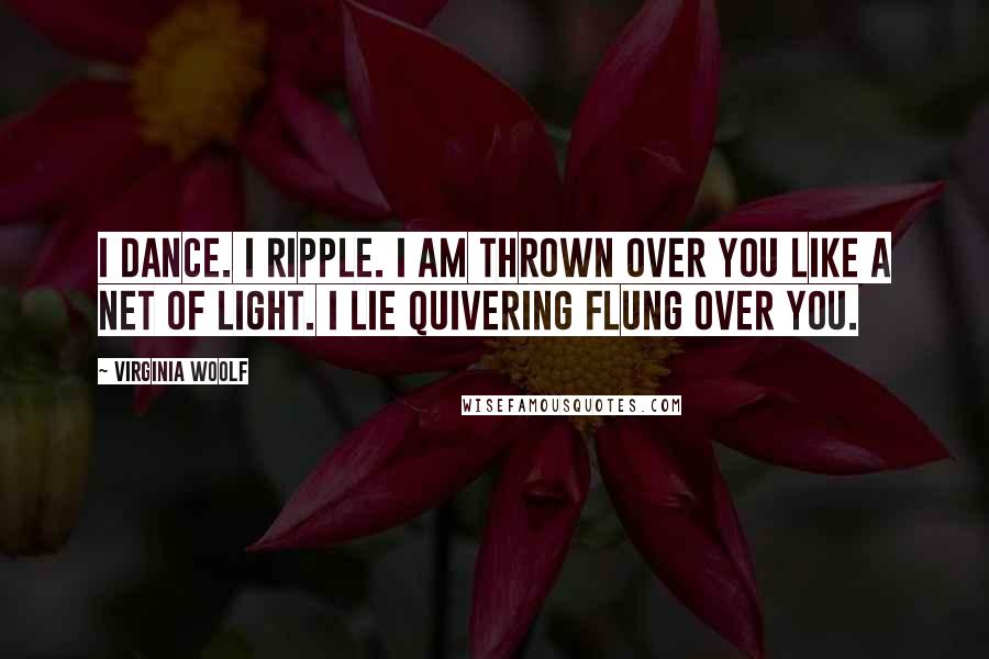 Virginia Woolf Quotes: I dance. I ripple. I am thrown over you like a net of light. I lie quivering flung over you.
