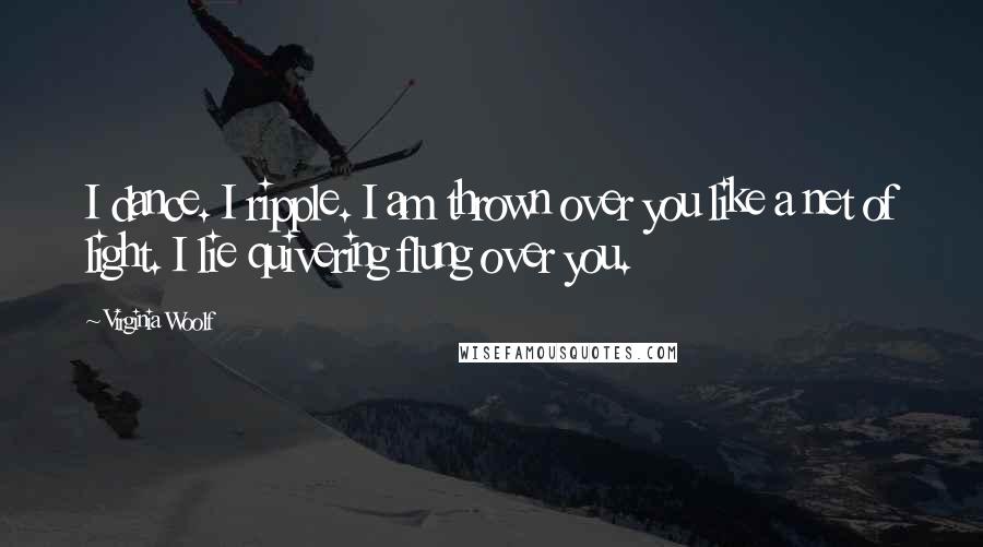 Virginia Woolf Quotes: I dance. I ripple. I am thrown over you like a net of light. I lie quivering flung over you.