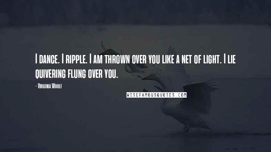Virginia Woolf Quotes: I dance. I ripple. I am thrown over you like a net of light. I lie quivering flung over you.