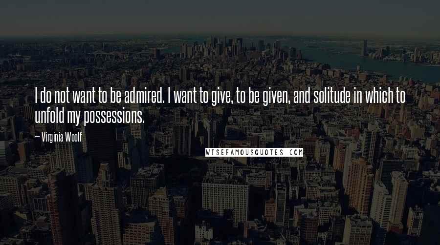Virginia Woolf Quotes: I do not want to be admired. I want to give, to be given, and solitude in which to unfold my possessions.