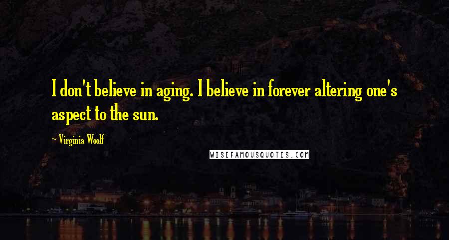 Virginia Woolf Quotes: I don't believe in aging. I believe in forever altering one's aspect to the sun.