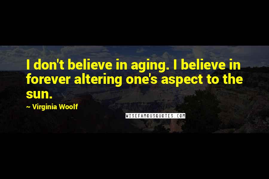 Virginia Woolf Quotes: I don't believe in aging. I believe in forever altering one's aspect to the sun.