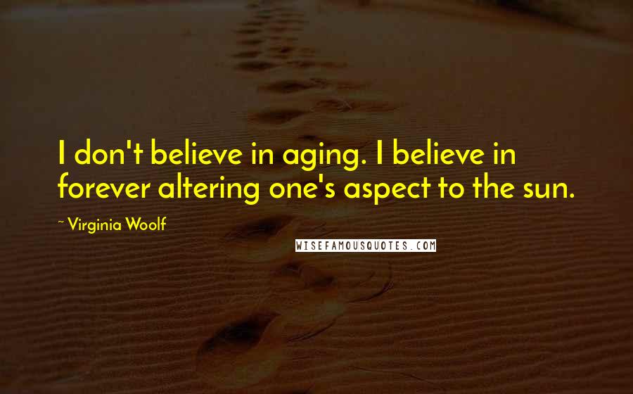 Virginia Woolf Quotes: I don't believe in aging. I believe in forever altering one's aspect to the sun.