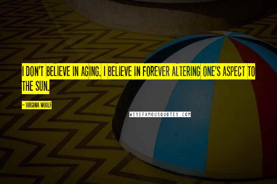 Virginia Woolf Quotes: I don't believe in aging. I believe in forever altering one's aspect to the sun.