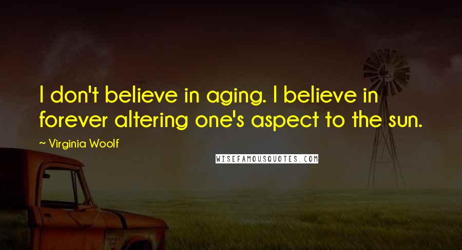 Virginia Woolf Quotes: I don't believe in aging. I believe in forever altering one's aspect to the sun.