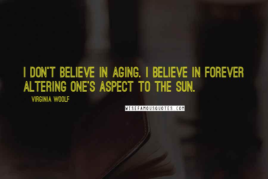 Virginia Woolf Quotes: I don't believe in aging. I believe in forever altering one's aspect to the sun.